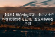 【爆料】糖心vlog突发：业内人士在昨晚被曝曾参与丑闻，羞涩难挡席卷全网