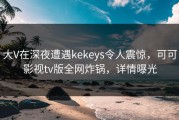 大V在深夜遭遇kekeys令人震惊，可可影视tv版全网炸锅，详情曝光