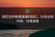 网红在昨晚遭遇爆料脸红，91网全网炸锅，详情速看