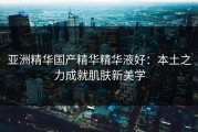亚洲精华国产精华精华液好：本土之力成就肌肤新美学