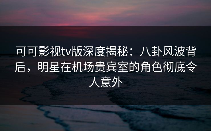可可影视tv版深度揭秘:八卦风波背后,明星在机场贵宾室的角色彻底令人意外 可可影视tv版深度揭秘:八卦风波背后,明星在机场贵宾室的角色彻底令人意外