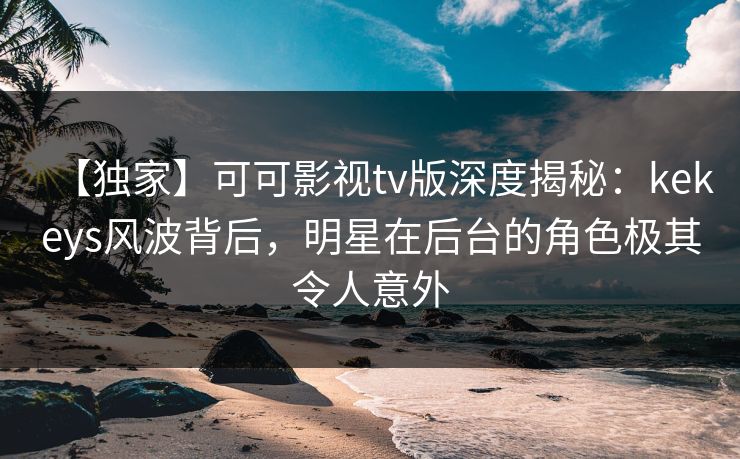 【独家】可可影视tv版深度揭秘：kekeys风波背后，明星在后台的角色极其令人意外