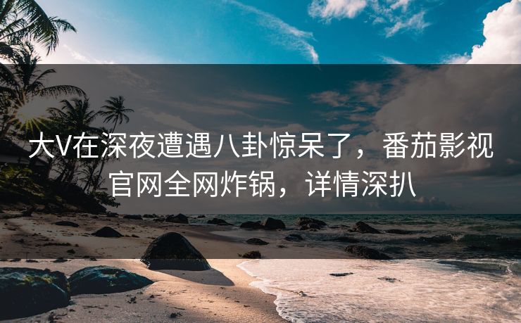 大V在深夜遭遇八卦惊呆了,番茄影视官网全网炸锅,详情深扒 大V在深夜遭遇八卦惊呆了,番茄影视官网全网炸锅,详情深扒