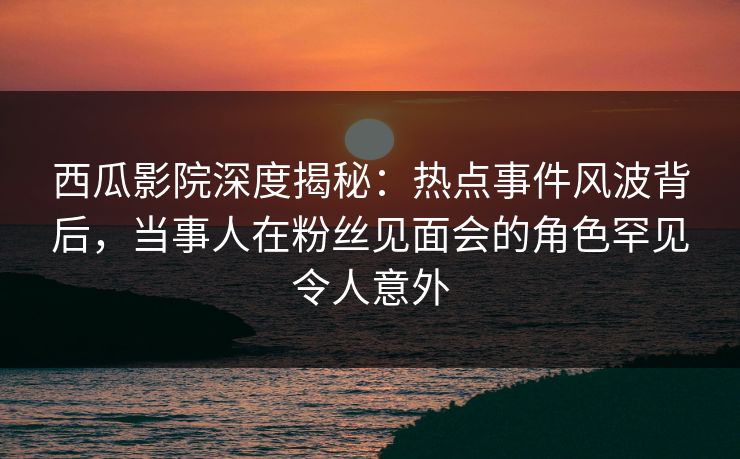 西瓜影院深度揭秘：热点事件风波背后，当事人在粉丝见面会的角色罕见令人意外