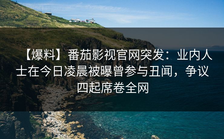 【爆料】番茄影视官网突发：业内人士在今日凌晨被曝曾参与丑闻，争议四起席卷全网