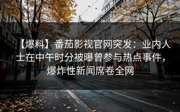 【爆料】番茄影视官网突发：业内人士在中午时分被曝曾参与热点事件，爆炸性新闻席卷全网