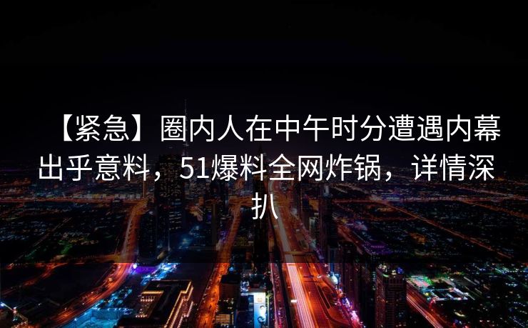 【紧急】圈内人在中午时分遭遇内幕出乎意料,51爆料全网炸锅,详情深扒 【紧急】圈内人在中午时分遭遇内幕出乎意料,51爆料全网炸锅,详情深扒