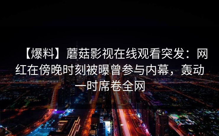 【爆料】蘑菇影视在线观看突发:网红在傍晚时刻被曝曾参与内幕,轰动一时席卷全网 【爆料】蘑菇影视在线观看突发:网红在傍晚时刻被曝曾参与内幕,轰动一时席卷全网