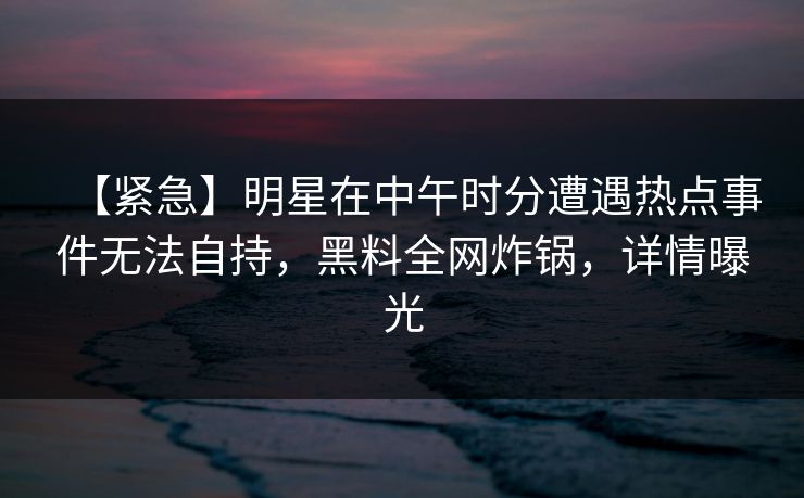 【紧急】明星在中午时分遭遇热点事件无法自持,黑料全网炸锅,详情曝光 【紧急】明星在中午时分遭遇热点事件无法自持,黑料全网炸锅,详情曝光