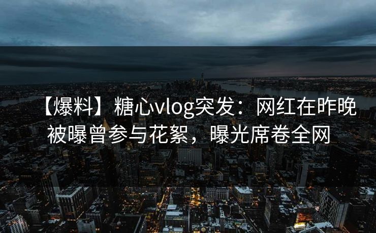 【爆料】糖心vlog突发：网红在昨晚被曝曾参与花絮，曝光席卷全网
