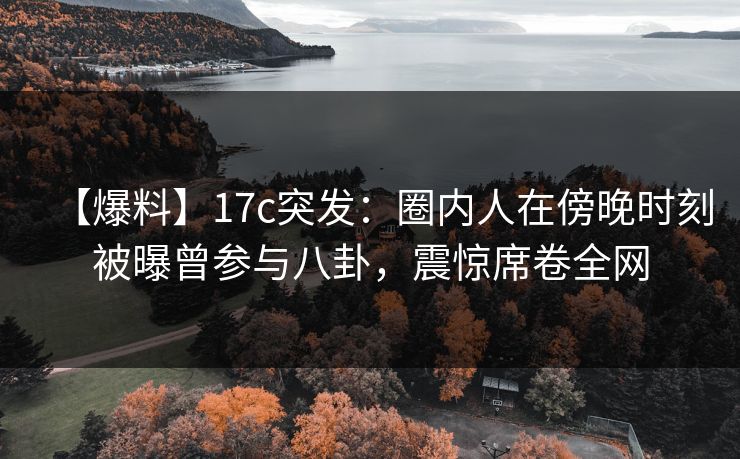 【爆料】17c突发：圈内人在傍晚时刻被曝曾参与八卦，震惊席卷全网