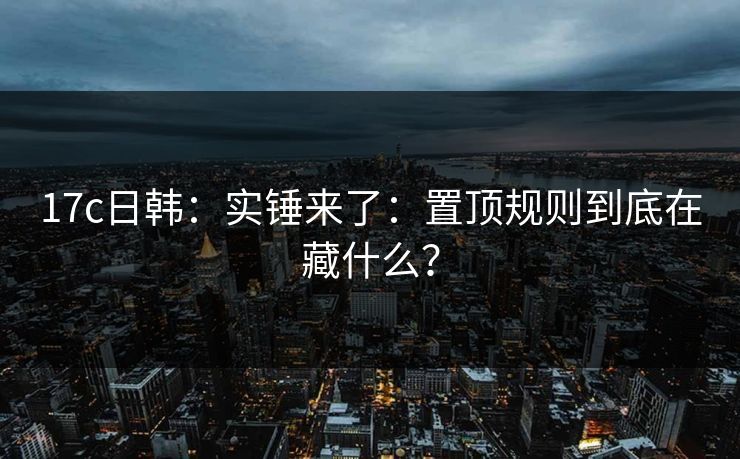 17c日韩:实锤来了:置顶规则到底在藏什么? 17c日韩:实锤来了:置顶规则到底在藏什么?