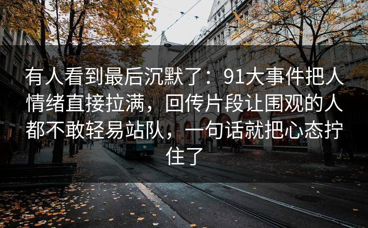 有人看到最后沉默了:91大事件把人情绪直接拉满,回传片段让围观的人都不敢轻易站队,一句话就把心态拧住了 有人看到最后沉默了:91大事件把人情绪直接拉满,回传片段让围观的人都不敢轻易站队,一句话就把心态拧住了