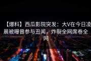 【爆料】西瓜影院突发：大V在今日凌晨被曝曾参与丑闻，炸裂全网席卷全网
