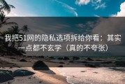 我把51网的隐私选项拆给你看：其实一点都不玄学（真的不夸张）