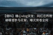 【爆料】糖心vlog突发：网红在昨晚被曝曾参与花絮，曝光席卷全网