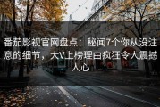 番茄影视官网盘点：秘闻7个你从没注意的细节，大V上榜理由疯狂令人震撼人心