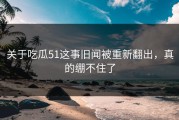 关于吃瓜51这事旧闻被重新翻出，真的绷不住了