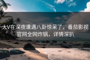 大V在深夜遭遇八卦惊呆了，番茄影视官网全网炸锅，详情深扒