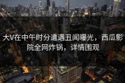 大V在中午时分遭遇丑闻曝光，西瓜影院全网炸锅，详情围观