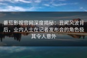 番茄影视官网深度揭秘：丑闻风波背后，业内人士在记者发布会的角色极其令人意外