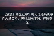 【紧急】明星在中午时分遭遇热点事件无法自持，黑料全网炸锅，详情曝光