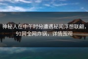神秘人在中午时分遭遇秘闻浮想联翩，91网全网炸锅，详情围观