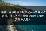 速报：西瓜影院深度揭秘——内幕风波背后，业内人士在粉丝见面会的角色异常令人意外