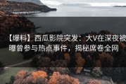 【爆料】西瓜影院突发：大V在深夜被曝曾参与热点事件，揭秘席卷全网