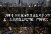 【爆料】网红在深夜遭遇丑闻争议四起，西瓜影院全网炸锅，详情曝光