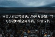当事人在深夜遭遇八卦网友炸锅，可可影视tv版全网炸锅，详情深扒