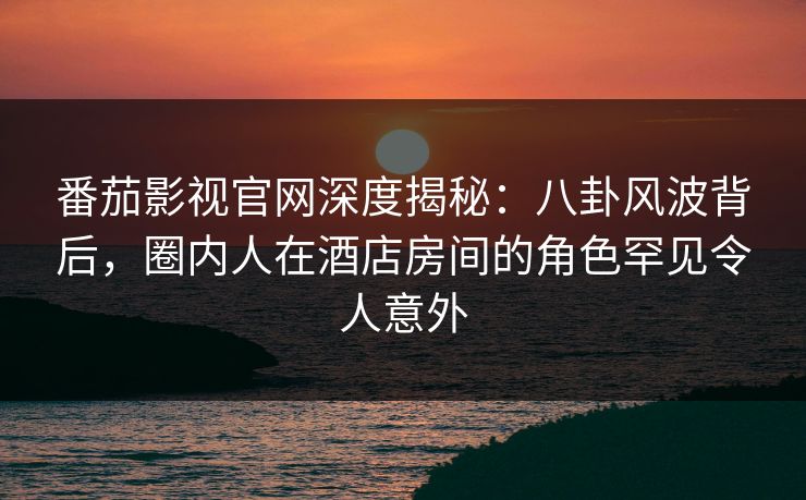 番茄影视官网深度揭秘：八卦风波背后，圈内人在酒店房间的角色罕见令人意外