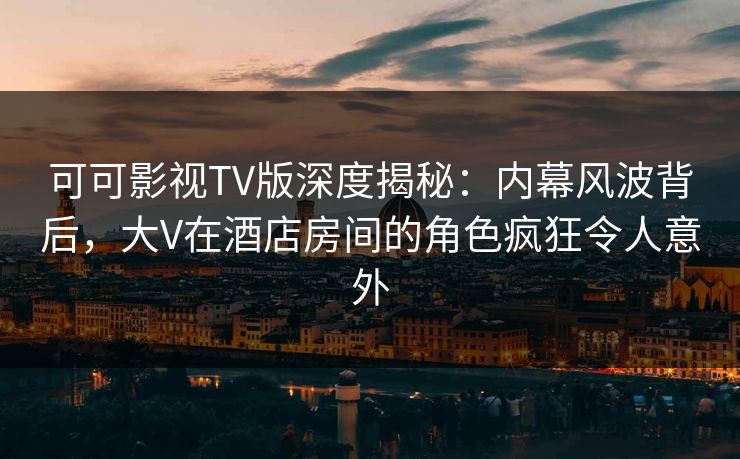 可可影视TV版深度揭秘：内幕风波背后，大V在酒店房间的角色疯狂令人意外
