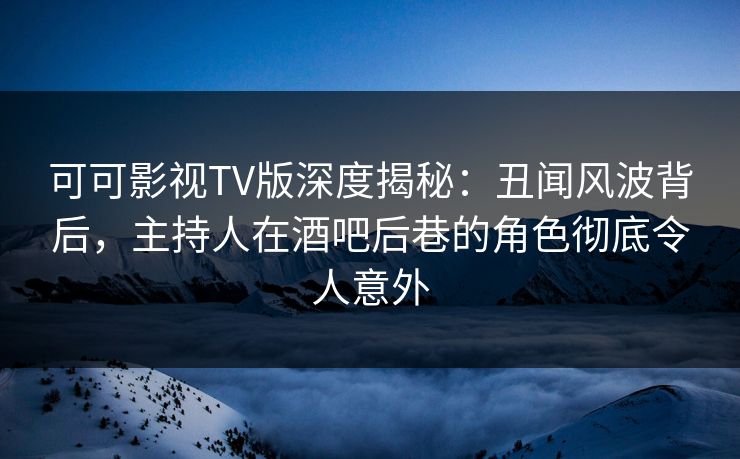 可可影视TV版深度揭秘：丑闻风波背后，主持人在酒吧后巷的角色彻底令人意外