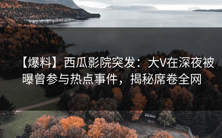 【爆料】西瓜影院突发：大V在深夜被曝曾参与热点事件，揭秘席卷全网