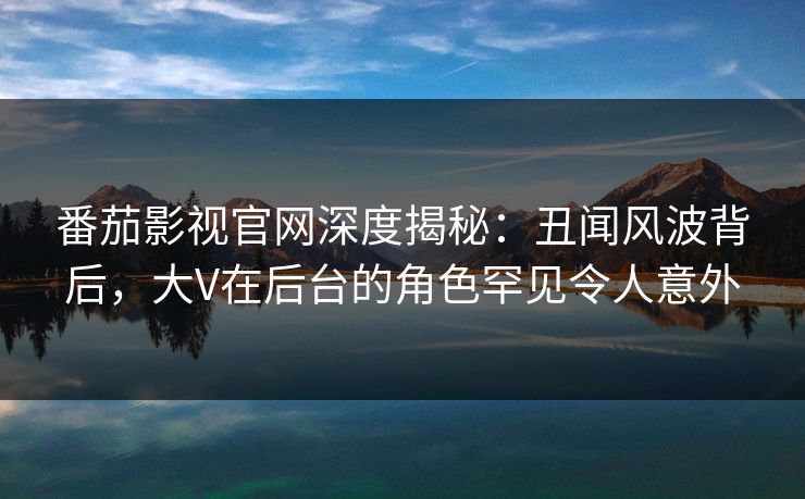 番茄影视官网深度揭秘：丑闻风波背后，大V在后台的角色罕见令人意外