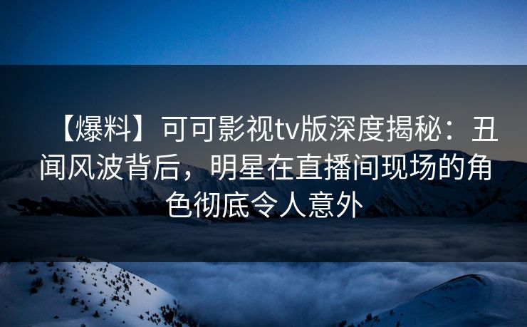 【爆料】可可影视tv版深度揭秘：丑闻风波背后，明星在直播间现场的角色彻底令人意外