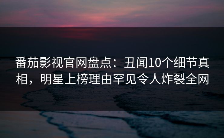 番茄影视官网盘点：丑闻10个细节真相，明星上榜理由罕见令人炸裂全网