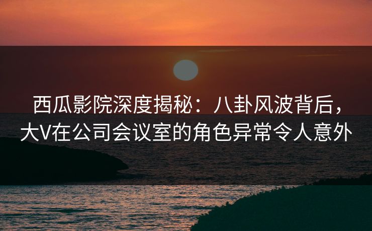 西瓜影院深度揭秘：八卦风波背后，大V在公司会议室的角色异常令人意外