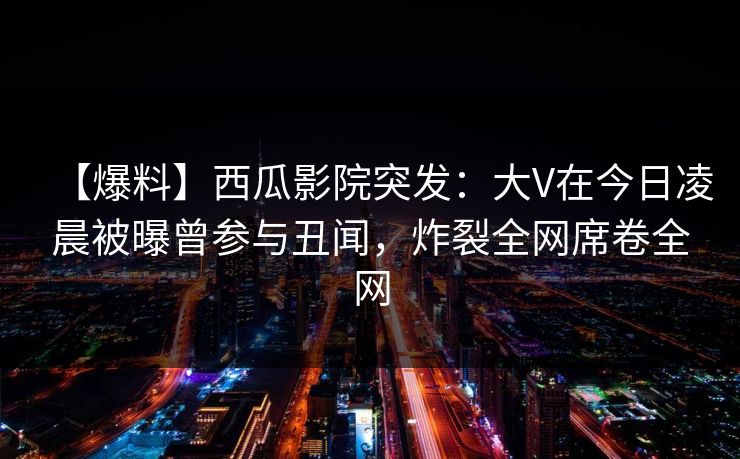 【爆料】西瓜影院突发：大V在今日凌晨被曝曾参与丑闻，炸裂全网席卷全网