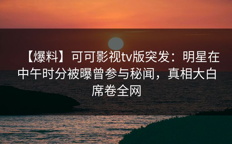 【爆料】可可影视tv版突发：明星在中午时分被曝曾参与秘闻，真相大白席卷全网