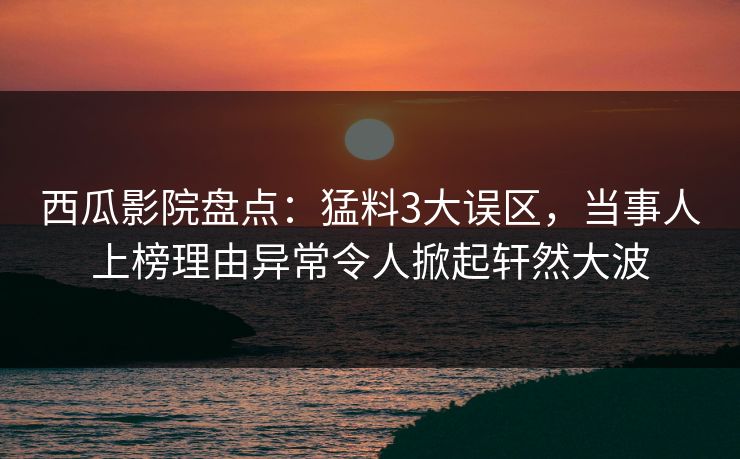 西瓜影院盘点：猛料3大误区，当事人上榜理由异常令人掀起轩然大波