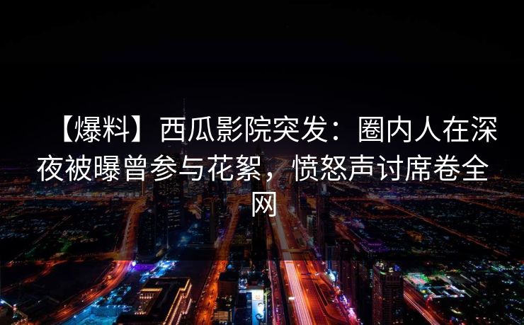 【爆料】西瓜影院突发：圈内人在深夜被曝曾参与花絮，愤怒声讨席卷全网