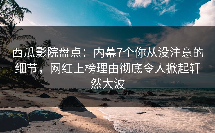 西瓜影院盘点：内幕7个你从没注意的细节，网红上榜理由彻底令人掀起轩然大波