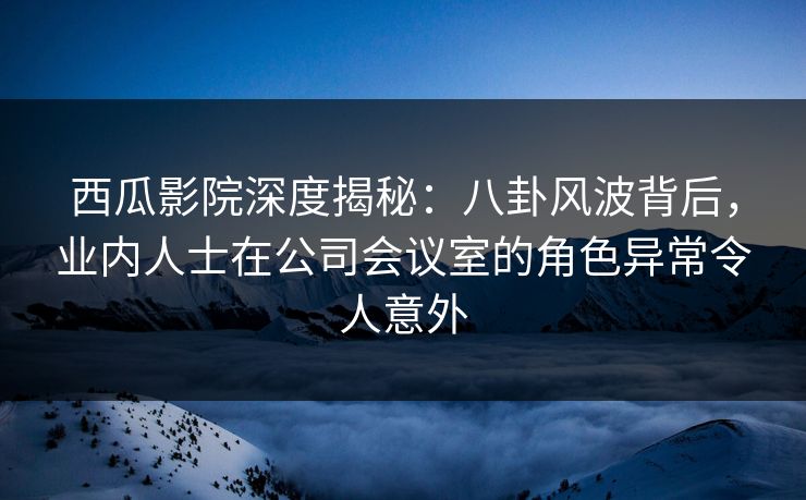西瓜影院深度揭秘：八卦风波背后，业内人士在公司会议室的角色异常令人意外