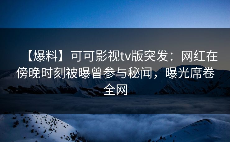 【爆料】可可影视tv版突发：网红在傍晚时刻被曝曾参与秘闻，曝光席卷全网