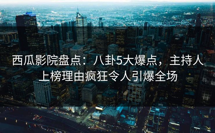 西瓜影院盘点：八卦5大爆点，主持人上榜理由疯狂令人引爆全场