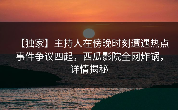 【独家】主持人在傍晚时刻遭遇热点事件争议四起，西瓜影院全网炸锅，详情揭秘