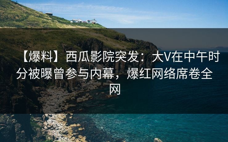 【爆料】西瓜影院突发：大V在中午时分被曝曾参与内幕，爆红网络席卷全网