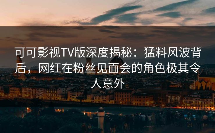 可可影视TV版深度揭秘：猛料风波背后，网红在粉丝见面会的角色极其令人意外
